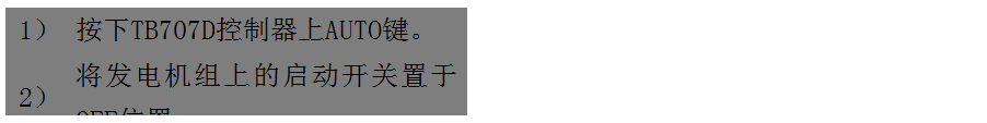 文本框: 1）	按下TB707D控制器上AUTO鍵。
2）	將發(fā)電機組上的啟動開關(guān)置于OFF位置。
3）	將ATS柜上的供電選擇開關(guān)置于AUTO位置。（即自動位置）

